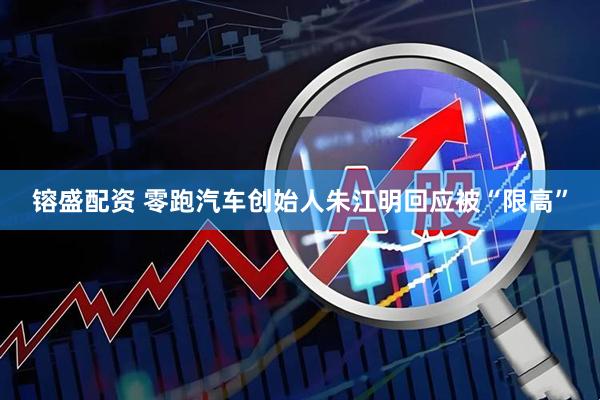 镕盛配资 零跑汽车创始人朱江明回应被“限高”