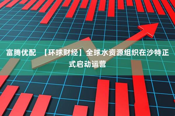 富腾优配  【环球财经】全球水资源组织在沙特正式启动运营