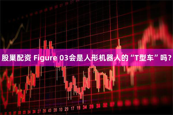 股巢配资 Figure 03会是人形机器人的“T型车”吗？