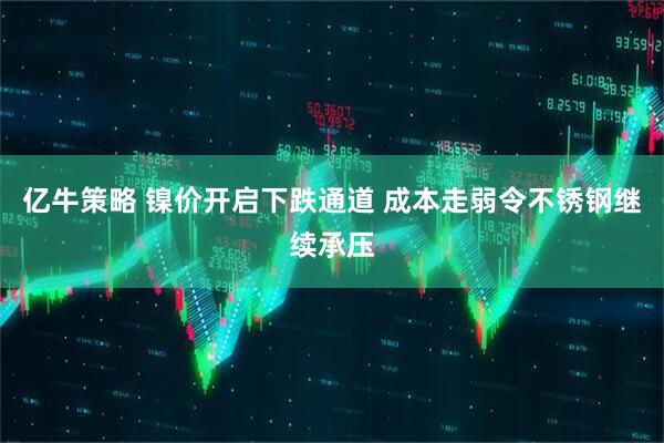 亿牛策略 镍价开启下跌通道 成本走弱令不锈钢继续承压