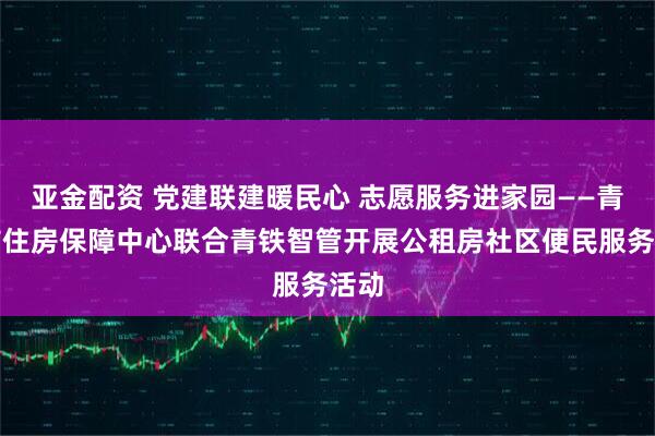 亚金配资 党建联建暖民心 志愿服务进家园——青岛市住房保障中心联合青铁智管开展公租房社区便民服务活动