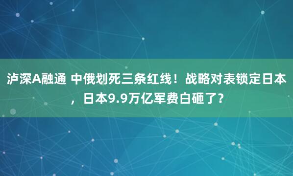 泸深A融通 中俄划死三条红线！战略对表锁定日本，日本9.9万亿军费白砸了？