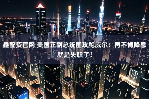 鑫配资官网 美国正副总统围攻鲍威尔:再不肯降息就是失职了!