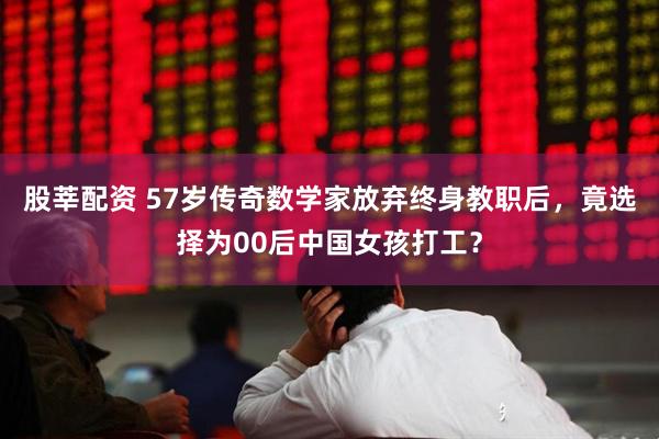 股莘配资 57岁传奇数学家放弃终身教职后，竟选择为00后中国女孩打工？