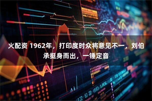 火配资 1962年，打印度时众将意见不一，刘伯承挺身而出，一锤定音